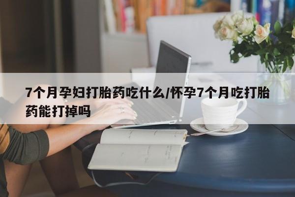 打胎药正品专卖微信7个月孕妇打胎药吃什么/怀孕7个月吃打胎药能打掉吗