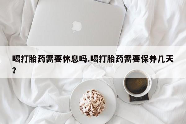 打胎药正品专卖微信喝打胎药需要休息吗.喝打胎药需要保养几天？