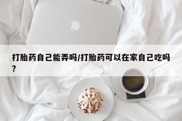 打胎药正品专卖微信打胎药自己能弄吗/打胎药可以在家自己吃吗?