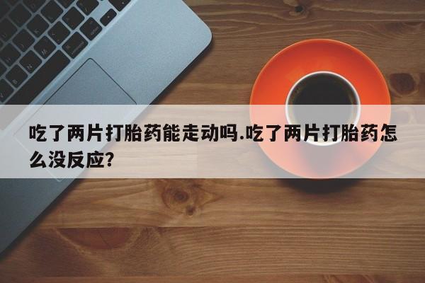 打胎药正品专卖微信吃了两片打胎药能走动吗.吃了两片打胎药怎么没反应？