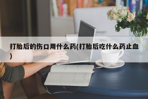 打胎药正品专卖微信打胎后的伤口用什么药(打胎后吃什么药止血)