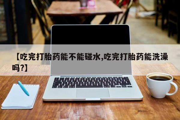 打胎药正品专卖微信【吃完打胎药能不能碰水,吃完打胎药能洗澡吗?】