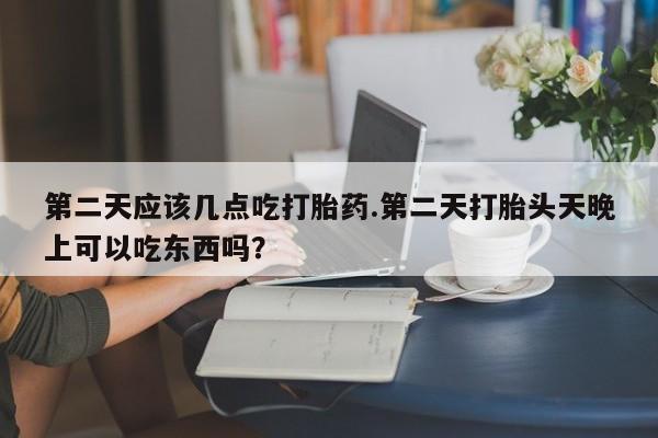 打胎药正品专卖微信第二天应该几点吃打胎药.第二天打胎头天晚上可以吃东西吗？