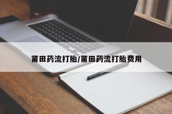 打胎药正品专卖微信莆田药流打胎/莆田药流打胎费用