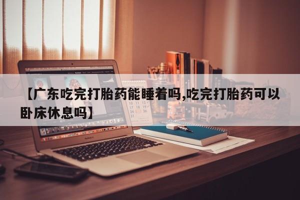 打胎药正品专卖微信【广东吃完打胎药能睡着吗,吃完打胎药可以卧床休息吗】
