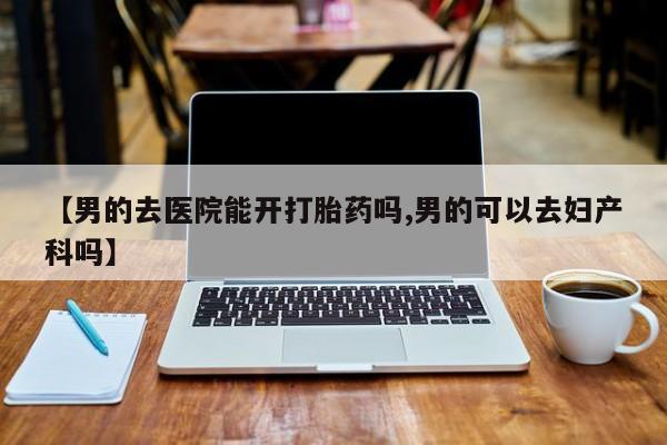 打胎药正品专卖微信【男的去医院能开打胎药吗,男的可以去妇产科吗】