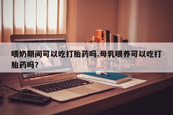 打胎药正品专卖微信喂奶期间可以吃打胎药吗.母乳喂养可以吃打胎药吗？