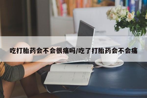 打胎药正品专卖微信吃打胎药会不会很痛吗/吃了打胎药会不会痛