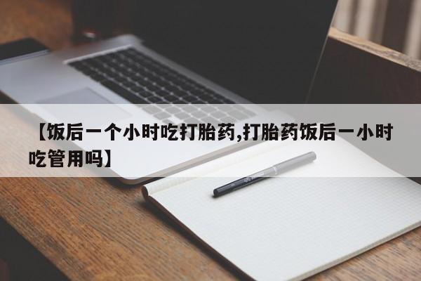 打胎药正品专卖微信【饭后一个小时吃打胎药,打胎药饭后一小时吃管用吗】