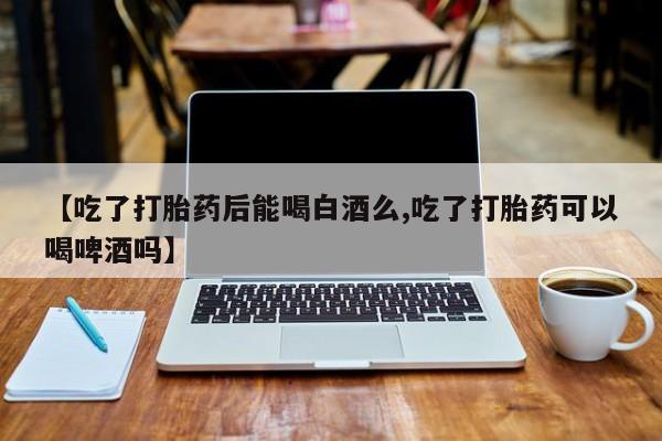 打胎药正品专卖微信【吃了打胎药后能喝白酒么,吃了打胎药可以喝啤酒吗】