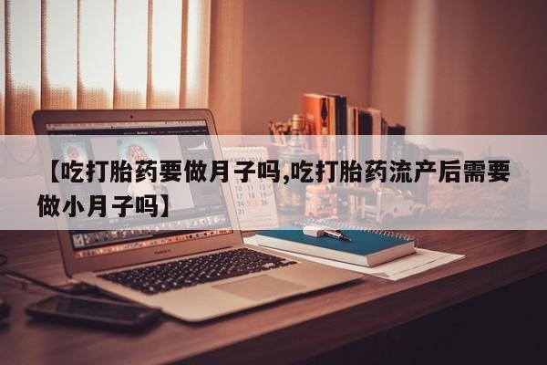 打胎药正品专卖微信【吃打胎药要做月子吗,吃打胎药流产后需要做小月子吗】