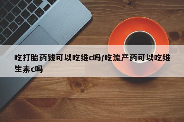 打胎药正品专卖微信吃打胎药钱可以吃维c吗/吃流产药可以吃维生素c吗
