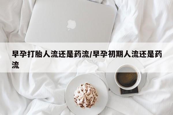 打胎药正品专卖微信早孕打胎人流还是药流/早孕初期人流还是药流