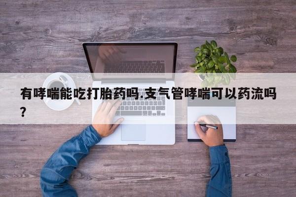 打胎药正品专卖微信有哮喘能吃打胎药吗.支气管哮喘可以药流吗？