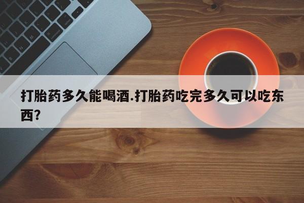打胎药正品专卖微信打胎药多久能喝酒.打胎药吃完多久可以吃东西？