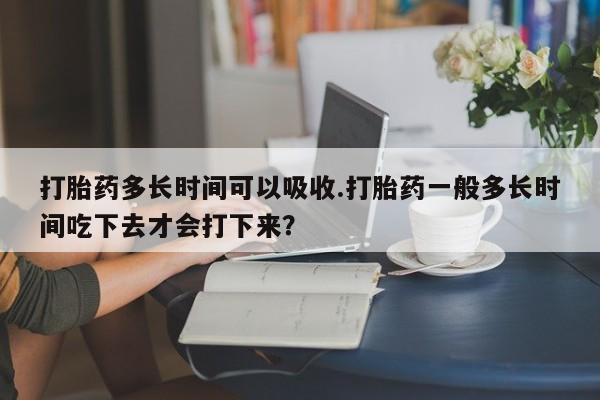 打胎药正品专卖微信打胎药多长时间可以吸收.打胎药一般多长时间吃下去才会打下来？